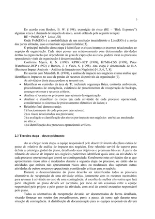 5
De acordo com Boehm, B. W. (1998), exposição do risco (RE – “Risk Exposure”)
algumas vezes é chamada de impacto do risco, sendo definida pela seguinte relação:
RE = Prob(UO) * Loss (UO)
Onde Prob(UO) é a probabilidade de um resultado insatisfatório e Loss(UO) é a perda
das partes afetadas, caso o resultado seja insatisfatório [3].
O principal trabalho desta etapa é identificar os riscos internos e externos relacionados ao
negócio da organização. Cada risco possui um relacionamento com determinadas atividades
dentro da organização que dependendo do grau de exposição ao risco, poderá levar os processos
operacionais vitais da organização à descontinuidade.
Conforme Myers, K. N. (1999), KPMG-BCP (1998), KPMG-CSS (1999), Price
Waterhouse-DCP (1992) e Burtles, J. e Yates, S. (1998), esta etapa é denominada de BIA
(Business Impact Analysis – Análise de Impacto nos Negócios) [4, 5, 6, 7, 8].
De acordo com Meredith, B. (1998), a análise de impacto nos negócios é uma análise que
identifica os impactos no caso de perdas de recursos disponíveis da organização [9].
As atividades desta etapa podem se resumir em:
• Identificar os controles da área de TI, incluindo segurança física, controles ambientais,
procedimentos de emergência, existência de procedimentos de recuperação de backups,
ameaças externas e recursos críticos;
• Analisar e levantar os processos operacionais da organização;
• Analisar e classificar os riscos em cada atividade de cada processo operacional,
considerando os sistemas de processamento eletrônico de dados; e
• Relatório final demonstrando:
1) funcionamento de cada processo operacional;
2) os riscos relacionados aos processos;
3) a avaliação e classificação dos riscos por impacto nos negócios em baixo, moderado
ou alto; e
4) a identificação dos processos operacionais críticos.
2.3 Terceira etapa – desenvolvimento
Ao se chegar nesta etapa, a equipe responsável pelo desenvolvimento do plano estará de
posse do relatório de análise de impacto nos negócios. Este relatório servirá de suporte para
definir a estratégia global do plano, detalhando seus objetivos e premissas básicas. A partir do
relatório de análise de impacto nos negócios poderemos identificar quais serão as atividades de
cada processo operacional que deverá ser contingenciado. Geralmente estas atividades são as que
apresentaram riscos altos e moderados durante a segunda etapa do processo, ou então são as
atividades que embora não apresentaram riscos altos ou moderados elas suportam outras
atividades de outros processos operacionais consideradas críticas para o negócio.
Durante o desenvolvimento do plano deverão ser identificadas todas as possíveis
alternativas de recuperação de uma atividade crítica, juntamente com os recursos necessários
para retornar à atividade no caso de uma contingência. A escolha da melhor alternativa que fará
parte integrante do plano deverá ser escolhida, por meio de um consenso entre a equipe
responsável pelo projeto e pelo gestor da atividade, com aval do comitê executivo responsável
pelo plano.
Todas as alternativas de recuperação deverão ser documentadas de forma detalhada,
visando fornecer um roteiro dos procedimentos, passo a passo, de como agir durante uma
situação de contingência. A distribuição da documentação para as equipes responsáveis deverá
 