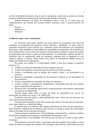 6
ser feita de preferência durante a fase de testes e manutenção, onde todas as pessoas envolvidas
no plano receberão um treinamento de como proceder durante um desastre.
Quando pensamos em plano de contingência para a área de TI temos que nos
conscientizarmos que teremos três recursos básicos necessários para o desenvolvimento do
plano:
Pessoas;
Hardwares; e
Softwares.
2.4 Quarta etapa – teste e manutenção
Ao entrarmos nesta etapa, significa que nosso plano de contingência está com suas
estratégias de recuperação dos processos críticos definidas e detalhadas. Os testes serão os
elementos responsáveis para certificar que, realmente, nossos procedimentos de contingência
funcionam e estão atendendo as necessidades de continuidade da organização. Os resultados dos
testes poderão trazer novas visões com relação ao funcionamento do plano e a partir daí surgirão
as manutenções para manter o plano em funcionamento. As manutenções também deverão ser
periódicas, pois as organizações estão em constantes mudanças para se adaptarem às suas
variáveis internas e externas. Desta forma, nosso plano de contingência também deverá se
adaptar aos moldes de sua organização.
De acordo com Austin, G. e Colaboradores (2000), o teste deve cumprir os seguintes
objetivos [1]:
• Verificar se o plano foi elaborado de forma completa e precisa;
• Avaliar o desempenho e conscientização do pessoal envolvido nos testes;
• Avaliar a coordenação entre as equipes que compõe o plano e os fornecedores e/ou
terceiros;
• Mensurar a habilidade e capacidade do site alternativo referente ao seu desempenho de
Processamento;
• Avaliar a capacidade de restauração das cópias de segurança;
• Avaliar o estado e a quantidade de equipamentos e fornecedores que têm sido alocados
para a recuperação das operações; e
• Mensurar todo o desempenho operacional e de processamento relacionados à manutenção
dos negócios da organização.
Existem alguns mitos sobre os testes de plano de contingência que devem ser
esclarecidos, de acordo com Toigo, J. W. (2002) [10].
O primeiro mito diz respeito à funcionalidade dos testes. Neste caso um teste que vier
expor erros será um teste falho;
Esclarecimento do primeiro mito: Não existem testes falhos. Um teste deve ser feito para,
entre outros objetivos, se identificar falhas;
O segundo mito é do realismo. Para alguns profissionais um teste tem que reproduzir o
mais fielmente o ambiente de um desastre e para isto deve se chegar ao ponto de se interromper
todas as atividades do dia a dia para executá-lo.
Esclarecimento do segundo mito: Tal procedimento é desnecessário e contraria a essência
do plano de contingência que é garantir a continuidade das operações vitais.
O terceiro mito é o da totalidade. Este mito diz que um teste só é válido se todo o plano
for testado.
Esclarecimento do terceiro mito: A construção ideal de um plano é por módulos e assim
sendo ele poderá ser testado por módulos. Esta estratégia é mais factível, viabilizando que mais
 
