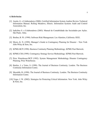 8
4. Referências
[1] Austin, G. e Colaboradores (2000). Certified Information System Auditor Review Technical
Information Manual. Rolling Meadows, Illinois. Information Systems Audit and Control
Association, Inc.
[2] Iudícibus S. e Colaboradores (2003). Manual de Contabilidade das Sociedades por Ações.
São Paulo. Atlas.
[3] Boehm, B. W. (1998). Software Risk Management. Los Alamitos, California. IEEE.
[4] Myers, K. N. (1999). Manager’s Guide to Contingency Planning for Disaster – New York
John Wiley & Sons, Inc.
[5] KPMG-BCP (1998). Business Continuity Planning Methodology. KPMG Peat Marwick.
[6] KPMG-CSS (1999). Contingency Strategy Service Methodology. KPMG Peat Marwick.
[7] Price Waterhouse-DCP (1992). System Management Methodology Disaster Contingency
Planning. Price Waterhouse.
[8] Burtles, J. e Yates, S. (1998). The Journal of Business Continuity. London. The Business
Continuity Information Centre.
[9] Meredith, B. (1998). The Journal of Business Continuity. London. The Business Continuity
Information Centre.
[10] Toigo, J. W. (2002). Strategies for Protecting Critical Information. New York. John Wiley
& Sons, Inc.
 