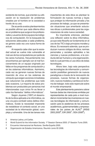 existente de normas, que orienten su utili-
zación en la resolución de problemas
creados por el hombre en la sociedad a
través de su uso.
De acuerdo a estos planteamientos
es posible afirmar que cada dilema ético
es un problema que surge en los profesio-
nales y usuarios de los equipos tecnológi-
cos de computación. En la búsqueda de
soluciones adecuadas a cada problema,
se genera cada vez una nueva forma de
actuar.
Al respecto cabe citar que la socie-
dad actual se vuelve más vulnerable al
mal uso de los computadores por parte de
los seres humanos, frecuentemente nos
encontramos por ejemplo con el mal fun-
cionamiento de un equipo originado por
fallas en los programas de computación y
en los sistemas informáticos. Asimismo,
cada vez se generan nuevas formas de
inserción de virus en los sistemas de
cómputo que exigen acciones inmediatas
que solucionen los problemas que todo
esto ocasiona. La mayoría de estos pro-
blemas son producidos por personas mal
intencionadas cuyo único fin es llevar a
cabo los llamados “delitos informáticos”.
Según Joyanes (1997) el desarro-
llo de la ética aplicada a la informática, es
una vía para combatir estos delitos infor-
máticos. Existe la necesidad imperante
de restablecer el contexto social, en una
sociedad de la información global, com-
pleja y vulnerable. Una de las tareas más
importantes de esta ética es plantear la
formulación de nuevas normas y leyes
que protejan la información privada y los
procesos de trabajo, ya que se presenta-
rán situaciones que ameritarán solucio-
nes éticas o profesionales para las orga-
nizaciones de esta nueva sociedad.
Es importante entonces, plantear
una reflexión sobre la ética informática,
ya que esta filosofía se fundamenta en el
uso de las TIC’s bajo principios morales y
éticos. Es necesario además, que se pro-
duzcan nuevos códigos de ética; normas
personales y sociales aplicables a las
ciencias y nuevas profesiones, a la con-
ducta del ser humano y a la organización,
todo lo cual permita un uso ético de éstas
tecnologías.
Ahora bien, bajo esta perspectiva
las tecnologías de información y comuni-
cación posibilitan generación de nuevos
paradigmas a través de la renovación de
procesos, nuevas formas de organiza-
ción, nuevos modelos y cambios en la for-
ma de trabajar, todo esto repercute sobre
el mundo empresarial.
Este planteamiento pareciera cobrar
fuerzas dadas las intenciones emitidas por
representantes de cada país a nivel mun-
dial en incrementar las inversiones en nue-
vas tecnologías de información y comuni-
cación para la asistencia de los procesos
académicos, gubernamentales y empresa-
riales de los países de ALAC5
(WSIS
2003,20056
, EIR 20057
, OEA 20068
).
565
_______________________ Revista Venezolana de Gerencia, Año 11, No. 36, 2006
5 America Latina y el Caribe.
6 World Submit for the Information Society. 1º Session Geneva 2003. 2º Session Tunis 2005.
7 Encuentro Internacional de Rectores. Sevilla-España 2005.
8 Organización de Estados Americanos. Reunión Junio 05 2006.
 