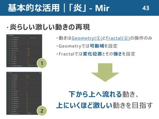 基本的な活用｜「炎」 - Mir
・炎らしい激しい動きの再現
・動きはGeometry(①)とFractal(②)の操作のみ
・Geometryでは可動域を設定
・Fractalでは変化位置とその強さを設定
1
2
下から上へ流れる動き、
上にいくほど激しい動きを目指す
43
 