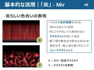 基本的な活用｜「炎」 - Mir
・炎らしい色合いの表現
6
7
・下の方が炎が密集するため、
明るくなるように設定
・同じフラクタルノイズ素材を元に、
テクスチャを作成して設定
・最下部は無変化の部分もあるため、
着色せず、最上部も黒くすることで
フェードアウトさせる
⑥：カラー設定テクスチャ
⑦：テクスチャを参照
46
 