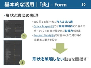 基本的な活用｜「炎」 - Form
・形状と濃淡の表現
・炎に関する基本的な考え方は共通
・Quick Maps(①)では設定領域内での個々の
パーティクル自身の細やかな影響力を設定
・Fractal Field(②)では全体として見た時の
流動的な動きを設定
1
2
形状を破壊しない動きを目指す
50
 