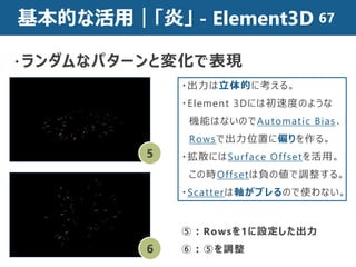 基本的な活用｜「炎」 - Element3D
・ランダムなパターンと変化で表現
5
6
・出力は立体的に考える。
・Element 3Dには初速度のような
機能はないのでAutomatic Bias、
Rowsで出力位置に偏りを作る。
・拡散にはSurface Offsetを活用。
この時Offsetは負の値で調整する。
・Scatterは軸がブレるので使わない。
⑤：Rowsを1に設定した出力
⑥：⑤を調整
67
 