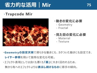 省力的な活用｜Mir
・Trapcode Mir
・動きの変化に必要
- Geometry
- Fractal
・見た目の変化に必要
- Material
- Texture
・Geometryの設定次第で滑らかな動きにも、カクついた動きにも設定でき、
レイヤー参照を用いて独特な変化も可能。
・エフェクト表現としては良くも悪くも「面」に大きく囚われるため、
無から有へのエフェクトよりは表示し続けるものに得手の傾向。
75
 