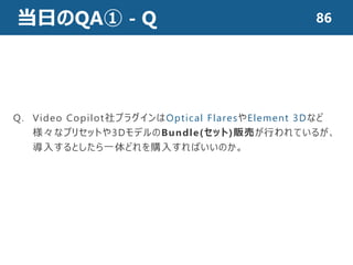 当日のQA① - Q 86
Q. Video Copilot社プラグインはOptical FlaresやElement 3Dなど
様々なプリセットや3DモデルのBundle(セット)販売が行われているが、
導入するとしたら一体どれを購入すればいいのか。
 