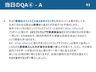 当日のQA④ - A 93
A. やはり季節のイベントごとなどのタイミングを見計らってくる事が多いです。
日本に合わせる場合は新春セールなどが次来そうな予感がします。
海外では11月の俗にいうブラックフライデーに合わせてAfter Effectsの
プラグインに限らず、3Dソフトウェアや関連製品などかなりの数のものを対象に
一斉にセールを始めます。国内外問わず大規模な技術交流会に合わせて
という場面も多くあります。
また、After Effectsに限らず多くのソフトウェアやプラグインは海外で販売して
いるものを直接購入した方が幾分か安価で購入が可能です。ただし、その場合
国内でのサポートが受けられない事も多く一長一短と言えるため、
欲しくなった時が買い時とも言いますが、自身の運用方法や状況を踏まえて
ベストなタイミングで購入しましょう。
 
