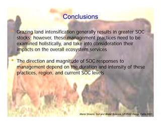 Conclusions
• Grazing land intensification generally results in greater SOC
stocks; however, these management practices need to be
examined holistically, and take into consideration their
impacts on the overall ecosystem services
• The direction and magnitude of SOC responses to
management depend on the duration and intensity of these
practices, region, and current SOC levels
Maria Silveira, Soil and Water Science, UF/IFAS Range Cattle REC
 
