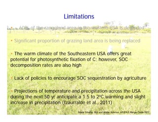 • ~ 60% of the rangeland area in the western USA is degraded
• Significant proportion of grazing land area is being replaced
• The warm climate of the Southeastern USA offers great
potential for photosynthetic fixation of C; however, SOC
decomposition rates are also high
• Lack of policies to encourage SOC sequestration by agriculture
• Projections of temperature and precipitation across the USA
during the next 50 yr anticipate a 1.5 to 2oC warming and slight
increase in precipitation (Izaurralde et al., 2011)
Limitations
Maria Silveira, Soil and Water Science, UF/IFAS Range Cattle REC
 