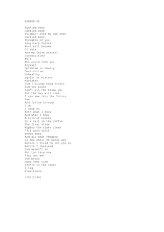 RUNNER UP

Running away
Carried away
Trippin' over my own feet
Carried away
Thoughts of you
Imaginary future
What will become
Of this
And my false starts?
Disqualified
Well
Who could love you
Anyway?
Optimism is deadly
Destructive
Unhealthy
Squint at blatant
Mistakes
Did I plunge head first?
Did you push?
Can't pin the blame yet
But the day will come
I can see into the future
See
And follow through
I do
I keep on
With what I know
And what I hope
A turn of events
Or a nail in the coffin
The final straw
Wiping the slate clean
'Til good faith
Seeps away
And all that remains
Is the shell of weeks ago
Before I tried to let you in
Before I realised
You weren't in
But too late now
"You got me"
The baton
Hand over time
You're in the clear
I lag
Breathless.

(15/12/99)
 