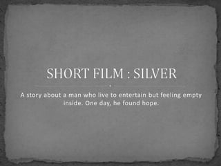 A story about a man who live to entertain but feeling empty 
inside. One day, he found hope. 
 