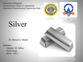 University of Baghdad
AL-Kwarizmi collage of engineering
Automated Manufacturing Engineering Dept.
Silver
Dr. Hamed S. Mahdi
Students :
Ghadak M. Abbas
Third Stage
2014 – 2015
 