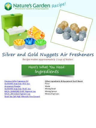 Silver and Gold Nuggets Air Fresheners
Recipe makes approximately 1 cup of batter.
Precious Gifts Fragrance Oil
Da BOMB Soap Dye- RED 1oz.
Arrowroot Powder
Da BOMB Soap Dye- BLUE 1oz.
MICA- DIAMOND DUST Pigment 1oz
MICA- 24K GOLD Pigment 1oz
Dead Sea Salt High Minerals Fine Ground
Other Ingredients & Equipment You'll Need:
Flour
Water
Mixing Bowl
Mixing Spoon
Measuring Cups
 