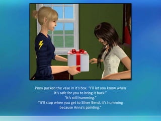 Pony packed the vase in it’s box. “I’ll let you know when
it’s safe for you to bring it back.”
“It’s still humming.”
“It’ll stop when you get to Silver Bend, it’s humming
because Anna’s painting.”
 