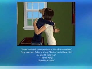“Pirate Steve will meet you by the ferry for Bluewater.”
Pony snatched Gabie in a hug, “Part of me is there, find
me and I’ll help you.”
“Thanks Pony.”
“Good luck kiddo.”
 