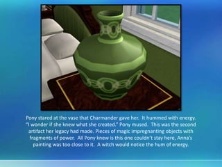 Pony stared at the vase that Charmander gave her. It hummed with energy.
“I wonder if she knew what she created.” Pony mused. This was the second
artifact her legacy had made. Pieces of magic impregnanting objects with
fragments of power. All Pony knew is this one couldn’t stay here, Anna’s
painting was too close to it. A witch would notice the hum of energy.
 