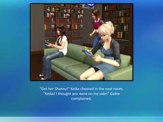 “Get her Shanny!” Keika cheered in the next room.
“Keika! I thought you were on my side!” Gabie
complained.
 