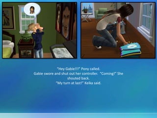 “Hey Gabie!!!” Pony called.
Gabie swore and shut out her controller. “Coming!” She
shouted back.
“My turn at last!” Keika said.
 