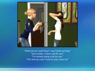 “What do you need Pony? I was finally winning.”
“Sorry Gabie, I have a job for you.”
“I’m already doing a job for you.”
“This one you won’t have to stay a teen for.”
 