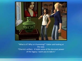 “What is it? Why is it humming?” Gabie said looking at
the vase.
“Charrie’s artifact. It holds some of the dormant power
of the legacy. I want you to take it.”
 