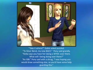 “Take it where?” Gabie asked puzzled.
“To Silver Bend, my new BACC.” Pony said grandly.
“Keika says you have her doing a WYDC over there.
What will I being doing over there?”
“An ISBI.” Pony said with a shrug, “I was hoping you
would draw something else, so you’d have some help
guarding this.”
 