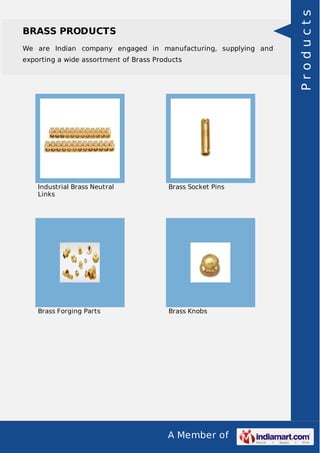 We are Indian company engaged in manufacturing, supplying and
exporting a wide assortment of Brass Products

Industrial Brass Neutral
Links

Brass Socket Pins

Brass Forging Parts

Brass Knobs

A Member of

Products

BRASS PRODUCTS

 