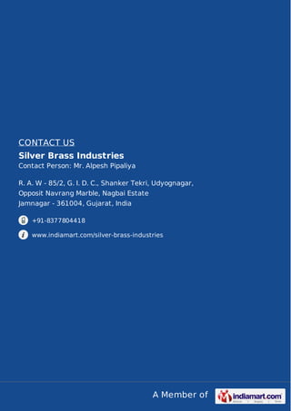 CONTACT US
Silver Brass Industries
Contact Person: Mr. Alpesh Pipaliya
R. A. W - 85/2, G. I. D. C., Shanker Tekri, Udyognagar,
Opposit Navrang Marble, Nagbai Estate
Jamnagar - 361004, Gujarat, India
+91-8377804418
www.indiamart.com/silver-brass-industries

A Member of

 
