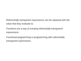 Referentially transparent expressions can be replaced with the
value that they evaluate to.
Functions are a way of creating referentially transparent
expressions.
Functional programming is programming with referentially
transparent expressions.
 