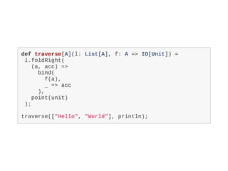 def traverse[A](l: List[A], f: A => IO[Unit]) =
l.foldRight(
(a, acc) =>
bind(
f(a),
_ => acc
),
point(unit)
);
traverse(["Hello", "World"], println);
 