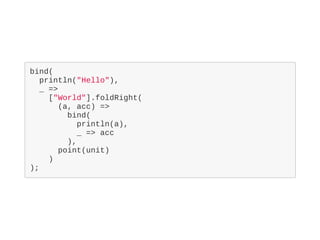 bind(
println("Hello"),
_ =>
["World"].foldRight(
(a, acc) =>
bind(
println(a),
_ => acc
),
point(unit)
)
);
 