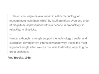 ... there is no single development, in either technology or
management technique, which by itself promises even one order
of magnitude improvement within a decade in productivity, in
reliability, in simplicity.
...
Hence, although I strongly support the technology transfer and
curriculum development efforts now underway, I think the most
important single effort we can mount is to develop ways to grow
great designers.
Fred Brooks, 1986
 