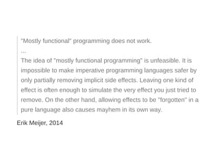 "Mostly functional" programming does not work.
...
The idea of "mostly functional programming" is unfeasible. It is
impossible to make imperative programming languages safer by
only partially removing implicit side effects. Leaving one kind of
effect is often enough to simulate the very effect you just tried to
remove. On the other hand, allowing effects to be "forgotten" in a
pure language also causes mayhem in its own way.
Erik Meijer, 2014
 
