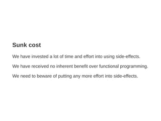 Sunk cost
We have invested a lot of time and effort into using side-effects.
We have received no inherent benefit over functional programming.
We need to beware of putting any more effort into side-effects.
 