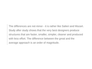 The differences are not minor - it is rather like Salieri and Mozart.
Study after study shows that the very best designers produce
structures that are faster, smaller, simpler, cleaner and produced
with less effort. The difference between the great and the
average approach is an order of magnitude.
 