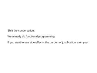 Shift the conversation:
We already do functional programming.
If you want to use side-effects, the burden of justification is on you.
 