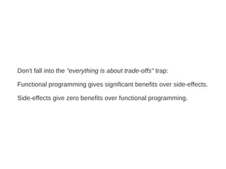 Don't fall into the "everything is about trade-offs" trap:
Functional programming gives significant benefits over side-effects.
Side-effects give zero benefits over functional programming.
 