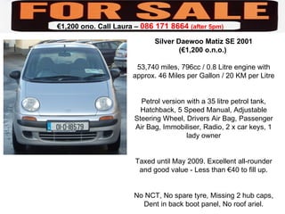 Silver Daewoo Matiz SE 2001 (€1,200 o.n.o.)  53,740 miles, 796cc / 0.8 Litre engine with approx. 46 Miles per Gallon / 20 KM per Litre Petrol version with a 35 litre petrol tank, Hatchback, 5 Speed Manual, Adjustable Steering Wheel, Drivers Air Bag, Passenger Air Bag, Immobiliser, Radio, 2 x car keys, 1 lady owner Taxed until May 2009. Excellent all-rounder and good value - Less than €40 to fill up. No NCT, No spare tyre, Missing 2 hub caps, Dent in back boot panel, No roof ariel. 