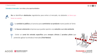 3. Oportunidades
Entrada al mercado: Los retos y las oportunidades:
No se identifican obstáculos regulatorios para entrar al mercado, no obstante se tiene que
tener en cuenta:
- La sanidad es pública y el proceso para suministrar un producto nuevo puede ser lento
- Se buscan solamente empresas que puedan aportar una solución a un reto existente
- Existe un canal de entrada específico para ensayos clínicos / pruebas piloto que
pretende agilizar la entrada al mercado (Trial Nation)
 