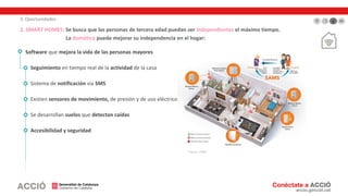 3. Oportunidades
2. SMART HOMES: Se busca que las personas de tercera edad puedan ser independientes el máximo tiempo.
La domótica puede mejorar su independencia en el hogar:
Software que mejora la vida de las personas mayores
Seguimiento en tiempo real de la actividad de la casa
Sistema de notificación vía SMS
Existen sensores de movimiento, de presión y de uso eléctrico
Se desarrollan suelos que detectan caídas
Accesibilidad y seguridad
Fuente: SAMS
 