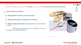 3. Oportunidades
3. WEARABLES: Los dispositivos portátiles pueden mejorar la calidad de vida de las personas de tercera edad.
Aportan diferentes beneficios:
Más seguridad: dispositivos con GPS, anticaídas
Mejor atención médica: recordatorio toma medicinas
Mejorar cuidado enfermedades crónicas (diabetes, enfermedades de
corazón)
-Demencia: monitoreo de los ritmos circadianos a través de
un parche en la espalda (DEMOS-10)
Fuente: SmartSole, Corbit, Brane
 