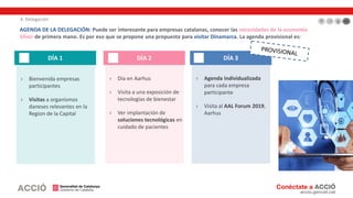 4. Delegación
› Agenda individualizada
para cada empresa
participante
› Visita al AAL Forum 2019,
Aarhus
› Día en Aarhus
› Visita a una exposición de
tecnologías de bienestar
› Ver implantación de
soluciones tecnológicas en
cuidado de pacientes
› Bienvenida empresas
participantes
› Visitas a organismos
daneses relevantes en la
Region de la Capital
DÍA 1 DÍA 2 DÍA 3
AGENDA DE LA DELEGACIÓN: Puede ser interesante para empresas catalanas, conocer las necesidades de la economía
Silver de primera mano. Es por eso que se propone una propuesta para visitar Dinamarca. La agenda provisional es:
 