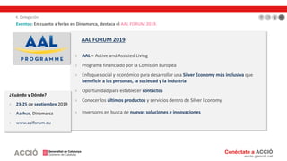 AAL FORUM 2019
› AAL = Active and Assisted Living
› Programa financiado por la Comisión Europea
› Enfoque social y económico para desarrollar una Silver Economy más inclusiva que
beneficie a las personas, la sociedad y la industria
› Oportunidad para establecer contactos
› Conocer los últimos productos y servicios dentro de Silver Economy
› Inversores en busca de nuevas soluciones e innovaciones
Eventos: En cuanto a ferias en Dinamarca, destaca el AAL FORUM 2019.
¿Cuándo y Dónde?
› 23-25 de septiembre 2019
› Aarhus, Dinamarca
› www.aalforum.eu
4. Delegación
 