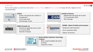VITALIS
› Evento más grande de e-Health en
Escandinavia
› 21-23 mayo 2019
› Gotemburgo, Suecia
HIMSS & Health 2.0
› Ecosistema digital del sector salud
› 11-13 junio 2019
› Helsiniki, Finlandia
eHealth in Norway
› Digitalización del sector de la salud
› 11-13 noviembre 2019
› Oslo, Noruega
Nordic Mobile Healthcare Technology
Congress
› Retos y oportunidades del sector
› Sin fecha
› Estocolmo, Suecia
En los otros países escandinavos hay varios eventos y ferias sobre el sector salud a lo largo del año. Algunos de los
más destacados:
WHINN - Week of Health and Innovation
› Tendencias internacionales
› 19-21 noviembre 2019
› Odense, Dinamarca
4. Otras ferias
 