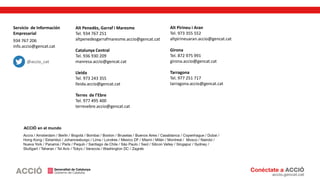 Servicio de Información
Empresarial
934 767 206
info.accio@gencat.cat
Alt Penedès, Garraf i Maresme
Tel. 934 767 251
altpenedesgarrafmaresme.accio@gencat.cat
Catalunya Central
Tel. 936 930 209
manresa.accio@gencat.cat
Lleida
Tel. 973 243 355
lleida.accio@gencat.cat
Terres de l’Ebre
Tel. 977 495 400
terresebre.accio@gencat.cat
Alt Pirineu i Aran
Tel. 973 355 552
altpirineuaran.accio@gencat.cat
Girona
Tel. 872 975 991
girona.accio@gencat.cat
Tarragona
Tel. 977 251 717
tarragona.accio@gencat.cat
ACCIÓ en el mundo
@accio_cat
 