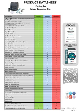 Fox-in-a-Box
Version Comparison Chart
PRODUCT DATASHEET
SILVER FOX
CATALOGUE
LABEL SOLUTIONS
GUIDE
Copyright © 2015 Silver Fox Limited
R1.0 Page 1 of 1
Disclaimer: The information contained in
this datasheet is based on data we be-
lieve to be reliable and is given for infor-
mation only and without guarantee and
does not constitute a warranty. We are
not able to anticipate every set of condi-
tions, so always suggest that users
should also satisfy themselves as to the
suitability of our products for their particu-
lar environment and application and not
make any assumptions based on infor-
mation in this data sheet that is included
or omitted. This datasheet supersedes
any previous information / datasheet
released and is subject to change without
notice.
Functionality Standard Advanced Professional
Copy & Paste information from any windows applications into
Data Entry Box
  
Type information into Data Entry Box   
Internal ‘Help’ Videos (Learn Software in 5 minutes)   
Integrated Context-sensitive Help Module   
Free Technical Support   
Create a Sequence   
Single Data entry Box   
Font: “Size to Fit”   
Fine Tune Print Positions on Labels   
Print Laser Labels   
Print Thermal Labels   
Integrated Plug‘N’Play Thermal Printer Driver   
Save / Open Jobs   
Print 1 Reel of Heat-Shrink / Non-Shrink   
Print 2 Reels of Heat-shrink / Non-shrink at once  
Add a Prefix and / or Suffix to Sequence  
Add ‘Steps’ and ‘Repeats’ to a Sequence  
Select Start Line for Job Prints (Laser Labels)  
Free of Charge, Automatic Web Updates  
Font: Override “Size to Fit”  
Label Splits - Choose Number of Lines / Columns  
Choose Text Alignment  
Add Symbols - including Electrical Symbols  
Repeat Information  
Multiple Data Entry Boxes  
Multiple Builds per Job  
Colour Coding (Laser Labels/Colour Laser Printer)  
Resistor Colour Coding (Laser Labels/Colour Laser Printer)  
Add / Edit Header Information  
Add & Edit Job Notes  
Import .ids (Fluke Tester) files  
Import .csv Spreadsheet files  
Import .xls Spreadsheet files 
Add New Stream to Existing Sequence 
Cross Ferruling 
Input Quantity to be Printed for Each Cable ID 
Add Images 
Add Warning Signs 
Add Bar Codes 
Add QR Codes 
Export Locked Job to Other Users 
View / Print Locked Jobs sent from Professional   
3 Separate Days Trial FOC for Each Level   N/A
Tel: +44 (0)191 490 1547
Fax: +44 (0)191 477 5371
Email: northernsales@thorneandderrick.co.uk
Website: www.cablejoints.co.uk
www.thorneanderrick.co.uk
 