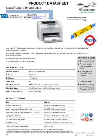 PRODUCT DATASHEET
This is a multipage document, all pages
must be read in conjunction with each
other
TECHNICAL DATA
PRODUCT TESTING
Our Legend™ A4 polyester label sheets offer by far the easiest and fastest way to produce tie-on cable labels. No
special equipment needed.
Use with a standard office laser printer. Removing the labels is easy too, just fold backwards and forwards along
the perforation lines.
Print up to 60 labels in just 15 seconds!
Available in packs of 10 or 100 sheets.
FEATURES & BENEFITS
 Easy to use and apply
 Pre-perforated for
rapid removal from
sheet
 Apply to any cable
from OD Ø 10mm -
unlimited
APPROVALS
 Authorised for use by
London Underground
Registration No. 1105
Printing Method Standard Laser Printer
Material Polyester
Thickness 175 microns
Sheet Size A4
Standard Colours White, Yellow, Blue, Red, Green, Orange
Standard Sizes 60 x 13mm, 90mm x 13mm, 90mm x 20mm
RoHS (EU 2002/95/EC) RoHS Compliant
Test Method
Moisture Resistance MIL-STD-202G Method 106G
Low Temperature 72 hours @ -40°C MIL-STD-810F Method 502.4
High Temperature 2000 hours @ 70°C to 100°C* MIL-STD-202G Method 108A
Hydrogen Sulphide H2S Sour Gas Exposure (2% H2S)
UV Weathering 500 hours** ISO 4982 Part 3 Method A Cycle 1
Salt Mist Spray IEC60068-2-52 Test Kb Salt Mist (Cyclic)
Chemical / Solvent Resistance See overleaf
* Samples were subjected to 500 hours @ 70°C, followed by 500 hours @ 85°C followed by 1000 hours @ 100°C
** Limited external applications generally away from direct sunlight but may be suitable in control boxes etc. Labels generally for use
internally such as: data centres, control rooms, sub-stations, power stations etc. Other applications may include banks, hotels airports
etc.
Copyright © 2015 Silver Fox Limited
R5.7 Page 1 of 3
Tel: +44 (0)191 490 1547
Fax: +44 (0)191 477 5371
Email: northernsales@thorneandderrick.co.uk
Website: www.cablejoints.co.uk
www.thorneanderrick.co.uk
 