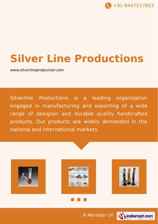 +91-8447517953
A Member of
Silver Line Productions
www.silverlineproduction.com
Silverline Productions is a leading organization
engaged in manufacturing and exporting of a wide
range of designer and durable quality handcrafted
products. Our products are widely demanded in the
national and international markets.
 
