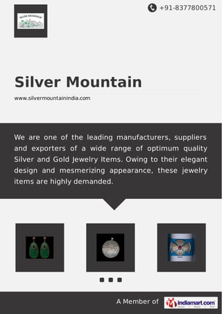 +91-8377800571
A Member of
Silver Mountain
www.silvermountainindia.com
We are one of the leading manufacturers, suppliers
and exporters of a wide range of optimum quality
Silver and Gold Jewelry Items. Owing to their elegant
design and mesmerizing appearance, these jewelry
items are highly demanded.
 