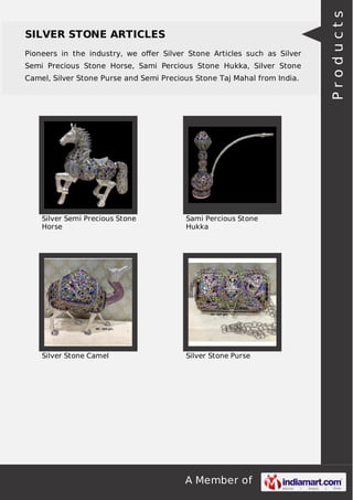 A Member of
SILVER STONE ARTICLES
Pioneers in the industry, we oﬀer Silver Stone Articles such as Silver
Semi Precious Stone Horse, Sami Percious Stone Hukka, Silver Stone
Camel, Silver Stone Purse and Semi Precious Stone Taj Mahal from India.
Silver Semi Precious Stone
Horse
Sami Percious Stone
Hukka
Silver Stone Camel Silver Stone Purse
Products
 