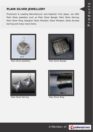 A Member of
PLAIN SILVER JEWELLERY
Prominent & Leading Manufacturer and Exporter from Jaipur, we oﬀer
Plain Silver Jewellery such as Plain Silver Bangle, Plain Silver Earring,
Plain Silver Ring, Designer Silver Pendant, Silver Pendant, Silver Jhumka
Earring and many more items.
Plain Silver Jewellery Plain Silver Bangle
Plain Silver Earring Plain Silver Ring
Products
 